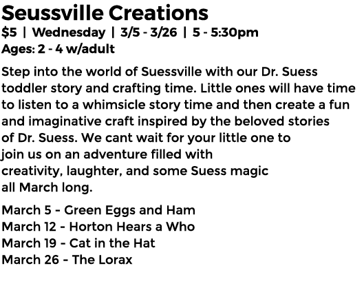 Seussville Creations $5 | Wednesday | 3/5 3/26 | 5 5:30pm Ages: 2 4 w/adult Step into the world of Suessville with ou...
